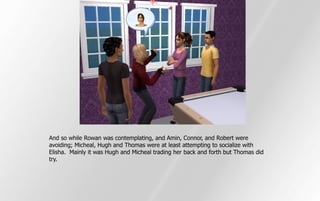 And so while Rowan was contemplating, and Amin, Connor, and Robert were
avoiding; Micheal, Hugh and Thomas were at least attempting to socialize with
Elisha. Mainly it was Hugh and Micheal trading her back and forth but Thomas did
try.
 