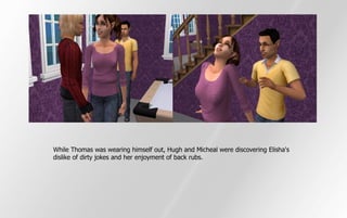 While Thomas was wearing himself out, Hugh and Micheal were discovering Elisha's
dislike of dirty jokes and her enjoyment of back rubs.
 