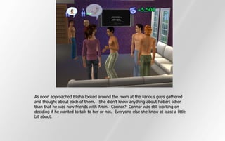 As noon approached Elisha looked around the room at the various guys gathered
and thought about each of them. She didn't know anything about Robert other
than that he was now friends with Amin. Connor? Connor was still working on
deciding if he wanted to talk to her or not. Everyone else she knew at least a little
bit about.
 