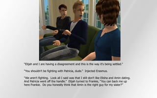 “Elijah and I are having a disagreement and this is the way it's being settled.”

“You shouldn't be fighting with Patricia, dude.” Injected Erasmus.

“We aren't fighting. Look all I said was that I still don't like Elisha and Amin dating.
And Patricia went off the handle.” Elijah turned to Frankie, “You can back me up
here Frankie. Do you honestly think that Amin is the right guy for my sister?”
 