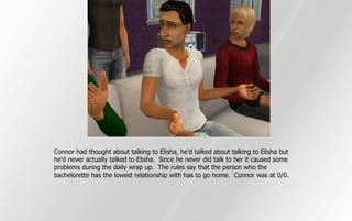 Connor had thought about talking to Elisha, he'd talked about talking to Elisha but
he'd never actually talked to Elisha. Since he never did talk to her it caused some
problems during the daily wrap up. The rules say that the person who the
bachelorette has the lowest relationship with has to go home. Connor was at 0/0.
 