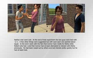 Neither chat went well. At the end of that experiment the two guys were tied with
-1/-1. A few other things were suggested but with each each one seemed about
equal. In the end I went with the fact that Connor had 2 bolts for Elisha while
Robert only had 1 and that Connor had at least attempted to interact with Elisha
previously. He had been nosed out by others and lost interest pretty quickly but he
had at least tried.
 