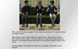 “Ehh, maybe?” Frankie shrugged, “it's not really our decision is it? I mean he makes
her happy. Mostly.”

Elijah rolled his eyes, “Mostly happy isn't good enough. Okay see it's not that I
don't like Amin, he's my bud. Of course I like him. I just think he takes Elisha for
granted. It's like they've known each other for so long that he doesn't think he has
to try.”

Erasmus nodded, “He shouldn't be taking her for granted. Never take a girl for
granted.”
 