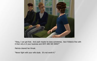“Okay, I can get that. And yeah maybe he does sometimes. But if Elisha's fine with
it then why is it your business and WHY ARE WE HERE?”

Patricia cleared her throat.

“Never fight with your wife dude. It's not worth it.”
 