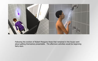 Following the eviction of Robert Penguino those that remained in the house went
about getting themselves presentable. The afternoon activities would be beginning
fairly soon.
 