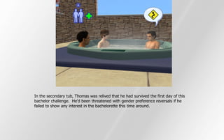 In the secondary tub, Thomas was relived that he had survived the first day of this
bachelor challenge. He'd been threatened with gender preference reversals if he
failed to show any interest in the bachelorette this time around.
 