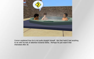 Connor explained how he is not quite straight himself. But that hadn't had anything
to do with his lack of attention towards Elisha. Perhaps he just wasn't that
interested after all.
 