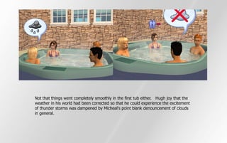 Not that things went completely smoothly in the first tub either. Hugh joy that the
weather in his world had been corrected so that he could experience the excitement
of thunder storms was dampened by Micheal's point blank denouncement of clouds
in general.
 