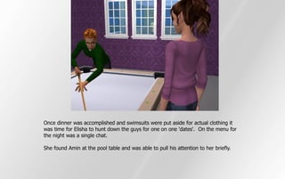 Once dinner was accomplished and swimsuits were put aside for actual clothing it
was time for Elisha to hunt down the guys for one on one 'dates'. On the menu for
the night was a single chat.

She found Amin at the pool table and was able to pull his attention to her briefly.
 