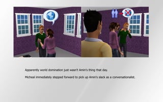 Apparently world domination just wasn't Amin's thing that day.

Micheal immediately stepped forward to pick up Amin's slack as a conversationalist.
 