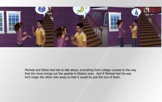 Micheal and Elisha had lots to talk about, everything from college courses to the way
that the moon brings out the sparkle in Elisha's eyes. And if Micheal had his way
he'd magic the other men away so that it would be just the two of them.
 