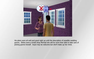 His plans were all well and good right up until the description of possible wedding
gowns. Elisha owns a bridal shop Micheal she will be more than able to take care of
picking gowns herself. Input may be welcome but she'll make up her mind.
 