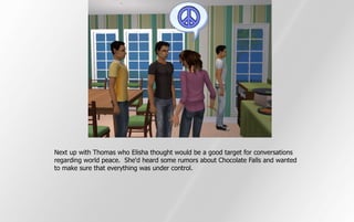 Next up with Thomas who Elisha thought would be a good target for conversations
regarding world peace. She'd heard some rumors about Chocolate Falls and wanted
to make sure that everything was under control.
 