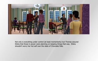 Not only is everything under control (at least momentarily) but Thomas assured
Elisha that those in power were planning on keeping things that way. Elisha
shouldn't worry her hot self over the state of Chocolate Falls.
 