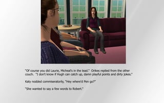 “Of course you did Laurie, Micheal's in the lead.” Orikes replied from the other
couch. “I don't know if Hugh can catch up, damn playful points and dirty jokes.”

Katy nodded commiseratorily, “Hey where'd Pen go?”

“She wanted to say a few words to Robert.”
 