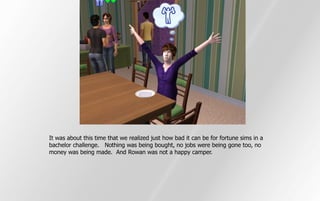 It was about this time that we realized just how bad it can be for fortune sims in a
bachelor challenge. Nothing was being bought, no jobs were being gone too, no
money was being made. And Rowan was not a happy camper.
 
