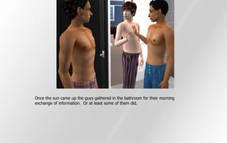 Once the sun came up the guys gathered in the bathroom for their morning
exchange of information. Or at least some of them did.
 