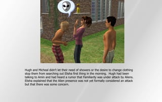Hugh and Micheal didn't let their need of showers or the desire to change clothing
stop them from searching out Elisha first thing in the morning. Hugh had been
talking to Amin and had heard a rumor that Familiarity was under attack by Aliens.
Elisha explained that the Alien presence was not yet formally considered an attack
but that there was some concern.
 