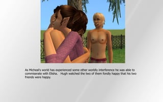 As Micheal's world has experienced some other worldly interference he was able to
commiserate with Elisha. Hugh watched the two of them fondly happy that his two
friends were happy.
 