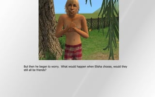 But then he began to worry. What would happen when Elisha choose, would they
still all be friends?
 