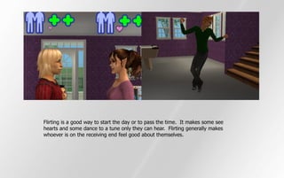 Flirting is a good way to start the day or to pass the time. It makes some see
hearts and some dance to a tune only they can hear. Flirting generally makes
whoever is on the receiving end feel good about themselves.
 