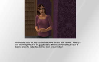 When Elisha made her way into the living room she was a bit nervous. Already it
was becoming difficult to ask guys to leave. How much more difficult would it
become once she had gotten to know them all even better?
 