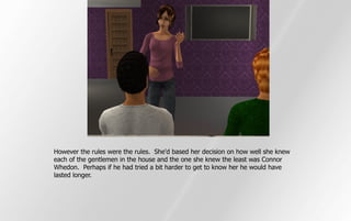 However the rules were the rules. She'd based her decision on how well she knew
each of the gentlemen in the house and the one she knew the least was Connor
Whedon. Perhaps if he had tried a bit harder to get to know her he would have
lasted longer.
 