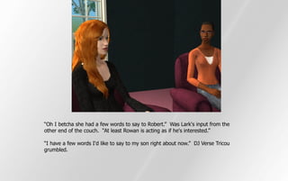 “Oh I betcha she had a few words to say to Robert.” Was Lark's input from the
other end of the couch. “At least Rowan is acting as if he's interested.”

“I have a few words I'd like to say to my son right about now.” DJ Verse Tricou
grumbled.
 