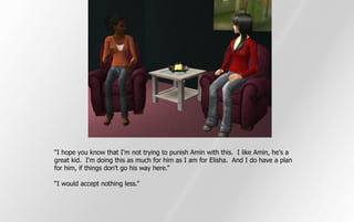 “I hope you know that I'm not trying to punish Amin with this. I like Amin, he's a
great kid. I'm doing this as much for him as I am for Elisha. And I do have a plan
for him, if things don't go his way here.”

“I would accept nothing less.”
 