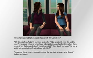 When Pen returned to her seat Orikes asked, “How's Robert?”

“Oh Robert's fine, Robert's oblivious as to why I'd be upset with him. He said he
wasn't interested in her so why should attempt to monopolize her time when there
were others that were obviously more interested?” Pen shook her head, “He has a
point but now what am I going to do with him?”

“You could throw a dance competition and the one that wins can have Robert?”
Orikes suggested.
 
