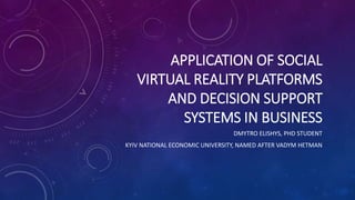 APPLICATION OF SOCIAL
VIRTUAL REALITY PLATFORMS
AND DECISION SUPPORT
SYSTEMS IN BUSINESS
DMYTRO ELISHYS, PHD STUDENT
KYIV NATIONAL ECONOMIC UNIVERSITY, NAMED AFTER VADYM HETMAN
 