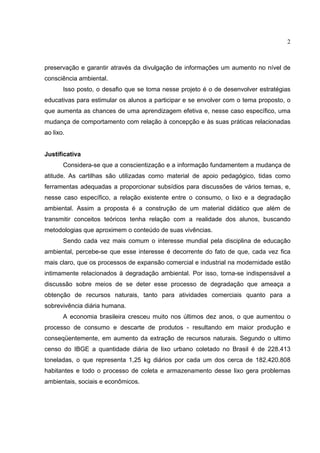 2
preservação e garantir através da divulgação de informações um aumento no nível de
consciência ambiental.
Isso posto, o desafio que se toma nesse projeto é o de desenvolver estratégias
educativas para estimular os alunos a participar e se envolver com o tema proposto, o
que aumenta as chances de uma aprendizagem efetiva e, nesse caso específico, uma
mudança de comportamento com relação à concepção e às suas práticas relacionadas
ao lixo.
Justificativa
Considera-se que a conscientização e a informação fundamentem a mudança de
atitude. As cartilhas são utilizadas como material de apoio pedagógico, tidas como
ferramentas adequadas a proporcionar subsídios para discussões de vários temas, e,
nesse caso específico, a relação existente entre o consumo, o lixo e a degradação
ambiental. Assim a proposta é a construção de um material didático que além de
transmitir conceitos teóricos tenha relação com a realidade dos alunos, buscando
metodologias que aproximem o conteúdo de suas vivências.
Sendo cada vez mais comum o interesse mundial pela disciplina de educação
ambiental, percebe-se que esse interesse é decorrente do fato de que, cada vez fica
mais claro, que os processos de expansão comercial e industrial na modernidade estão
intimamente relacionados à degradação ambiental. Por isso, torna-se indispensável a
discussão sobre meios de se deter esse processo de degradação que ameaça a
obtenção de recursos naturais, tanto para atividades comerciais quanto para a
sobrevivência diária humana.
A economia brasileira cresceu muito nos últimos dez anos, o que aumentou o
processo de consumo e descarte de produtos - resultando em maior produção e
conseqüentemente, em aumento da extração de recursos naturais. Segundo o ultimo
censo do IBGE a quantidade diária de lixo urbano coletado no Brasil é de 228.413
toneladas, o que representa 1,25 kg diários por cada um dos cerca de 182.420.808
habitantes e todo o processo de coleta e armazenamento desse lixo gera problemas
ambientais, sociais e econômicos.
 