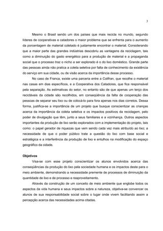 3
Mesmo o Brasil sendo um dos países que mais recicla no mundo, segundo
líderes de cooperativas e catadores o maior problema que se enfrenta para o aumento
da porcentagem de material coletado é justamente encontrar o material. Considerando
que a maior parte das grandes indústrias descobriu as vantagens da reciclagem, tais
como a diminuição do gasto energético para a produção de material e a propaganda
social que o processo traz o nicho a ser explorado é o do lixo doméstico. Grande parte
das pessoas ainda não pratica a coleta seletiva por falta de conhecimento da existência
do serviço em sua cidade, ou de visão acerca da importância desse processo.
No caso de Franca, existe uma parceria entre a Colifran, que recolhe o material
nas casas em dias específicos, e a Cooperativa dos Catadores, que fica responsável
pela separação. As estimativas do setor, no entanto são de que apenas um terço dos
recicláveis da cidade são recolhidos, em conseqüência da falta de cooperação das
pessoas de separar seu lixo ou de colocá-lo para fora apenas nos dias corretos. Dessa
forma, justifica-se a importância de um projeto que busque conscientizar as crianças
acerca da importância da coleta seletiva e os impactos positivos da reciclagem, pelo
poder de divulgação que têm, junto a seus familiares e a vizinhança. Outros aspectos
importantes da produção de lixo serão explorados com a implementação do projeto, tais
como: o papel gerador de riquezas que vem sendo cada vez mais atribuído ao lixo; a
necessidade de que o poder público trate a questão do lixo com base social e
estratégica e a interferência da produção de lixo e entulhos na modificação do espaço
geográfico da cidade.
Objetivos
Visa-se com esse projeto conscientizar os alunos envolvidos acerca das
conseqüências da produção do lixo pela sociedade humana e os impactos deste para o
meio ambiente, demonstrando a necessidade premente de processos de diminuição da
quantidade de lixo e de processo e reaproveitamento.
Através da construção de um conceito de meio ambiente que englobe todos os
aspectos da vida humana e seus impactos sobre a natureza, objetiva-se convencer os
alunos de sua responsabilidade social sobre o lugar onde vivem facilitando assim a
percepção acerca das necessidades acima citadas.
 