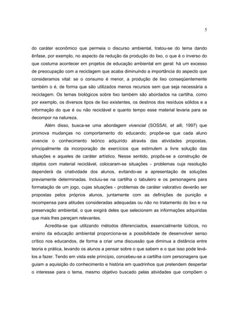5
do caráter econômico que permeia o discurso ambiental, tratou-se do tema dando
ênfase, por exemplo, no aspecto da redução da produção do lixo, o que é o inverso do
que costuma acontecer em projetos de educação ambiental em geral: há um excesso
de preocupação com a reciclagem que acaba diminuindo a importância do aspecto que
consideramos vital: se o consumo é menor, a produção de lixo conseqüentemente
também o é, de forma que são utilizados menos recursos sem que seja necessária a
reciclagem. Os temas biológicos sobre lixo também são abordados na cartilha, como
por exemplo, os diversos tipos de lixo existentes, os destinos dos resíduos sólidos e a
informação do que é ou não reciclável e quanto tempo esse material levaria para se
decompor na natureza.
Além disso, busca-se uma abordagem vivencial (SOSSAI, et alli, 1997) que
promova mudanças no comportamento do educando; propõe-se que cada aluno
vivencie o conhecimento teórico adquirido através das atividades propostas,
principalmente da incorporação de exercícios que estimulem a livre solução das
situações e aqueles de caráter artístico. Nesse sentido, propôs-se a construção de
objetos com material reciclável, colocaram-se situações - problemas cuja resolução
dependerá da criatividade dos alunos, evitando-se a apresentação de soluções
previamente determinadas. Incluiu-se na cartilha o tabuleiro e os personagens para
formatação de um jogo, cujas situações - problemas de caráter valorativo deverão ser
propostas pelos próprios alunos, juntamente com as definições de punição e
recompensa para atitudes consideradas adequadas ou não no tratamento do lixo e na
preservação ambiental, o que exigirá deles que selecionem as informações adquiridas
que mais lhes pareçam relevantes.
Acredita-se que utilizando métodos diferenciados, essencialmente lúdicos, no
ensino da educação ambiental proporciona-se a possibilidade de desenvolver senso
crítico nos educandos, de forma a criar uma discussão que diminua a distância entre
teoria e prática, levando os alunos a pensar sobre o que sabem e o que isso pode levá-
los a fazer. Tendo em vista este princípio, concebeu-se a cartilha com personagens que
guiam a aquisição do conhecimento e história em quadrinhos que pretendem despertar
o interesse para o tema, mesmo objetivo buscado pelas atividades que compõem o
 