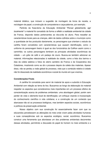 6
material didático, que incluem a sugestão de montagem de livros de receita, a
reciclagem de papel, a construção de composteiras e caça-palavras, por exemplo.
Partindo da frase-lema da Educação Ambiental “Pensar globalmente, agir
localmente” o material foi concebido de forma a refletir a realidade ambiental da cidade
de Franca, dispondo dados pertencentes ao dia-a-dia do aluno. Para ressaltar as
características locais para as crianças, além de dados colhidos sobre o município como
a quantidade de lixo produzido diariamente, os personagens que orientam o estudo da
cartilha foram concebidos com características que causam identificação, como: o
uniforme do personagem lixeiro é igual ao dos funcionários da Colifran assim como o
caminhão; os outros personagens lembram as principais atividades econômicas da
cidade – um grão de café e um pedaço de couro. Buscou-se também adicionar ao
material, informações relacionadas à realidade da cidade, como a lista dos bairros e
dias da coleta seletiva e fotos do aterro sanitário de Franca e da Cooperativa dos
Catadores, mostrando como se dá o processo depois da coleta dos materiais. Apesar
disso, não se perdeu a visão global do processo, visto que o conteúdo relativo à cidade
não foi dissociado da realidade econômica e social do mundo em que vivemos.
Considerações Finais
A cartilha foi concebida para servir de material de apoio e subsídio à Educação
Ambiental com relação ao tema do lixo. Buscamos ao longo da elaboração do material
respeitar os aspectos que consideramos mais importantes em um processo efetivo de
conscientização acerca de problemas ambientais: uma abordagem global, porém sem
perder de vista o elemento local de identificação; um enfoque visando à incorporação
do conhecimento científico à vida cotidiana; e a construção de um conteúdo que
abarcasse não só os processos biológicos, mas também aspectos sociais, econômicos
e políticos da preservação ambiental.
Nosso objetivo com sua construção foi essencialmente fazer com que os
educandos percebessem as alterações do meio onde vivem pelas atividades humanas
e suas conseqüências sob os aspectos ecológico, social, econômico. Buscamos
construir uma ferramenta que abordasse um dos problemas ambientais decorrentes
dessas atividades, permitindo a discussão do papel do homem no meio ambiente e a
 