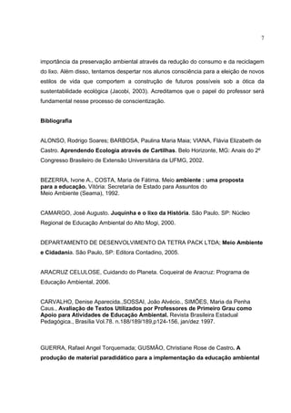 7
importância da preservação ambiental através da redução do consumo e da reciclagem
do lixo. Além disso, tentamos despertar nos alunos consciência para a eleição de novos
estilos de vida que comportem a construção de futuros possíveis sob a ótica da
sustentabilidade ecológica (Jacobi, 2003). Acreditamos que o papel do professor será
fundamental nesse processo de conscientização.
Bibliografia
ALONSO, Rodrigo Soares; BARBOSA, Paulina Maria Maia; VIANA, Flávia Elizabeth de
Castro. Aprendendo Ecologia através de Cartilhas. Belo Horizonte, MG: Anais do 2º
Congresso Brasileiro de Extensão Universitária da UFMG, 2002.
BEZERRA, Ivone A., COSTA, Maria de Fátima. Meio ambiente : uma proposta
para a educação. Vitória: Secretaria de Estado para Assuntos do
Meio Ambiente (Seama), 1992.
CAMARGO, José Augusto. Juquinha e o lixo da História. São Paulo. SP: Núcleo
Regional de Educação Ambiental do Alto Mogi, 2000.
DEPARTAMENTO DE DESENVOLVIMENTO DA TETRA PACK LTDA; Meio Ambiente
e Cidadania. São Paulo, SP: Editora Contadino, 2005.
ARACRUZ CELULOSE, Cuidando do Planeta. Coqueiral de Aracruz: Programa de
Educação Ambiental, 2006.
CARVALHO, Denise Aparecida.,SOSSAI, João Alvécio., SIMÕES, Maria da Penha
Caus., Avaliação de Textos Utilizados por Professores de Primeiro Grau como
Apoio para Atividades de Educação Ambiental. Revista Brasileira Estadual
Pedagógica., Brasília Vol.78. n.188/189/189,p124-156, jan/dez 1997.
GUERRA, Rafael Angel Torquemada; GUSMÃO, Christiane Rose de Castro. A
produção de material paradidático para a implementação da educação ambiental
 