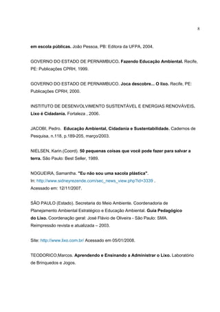 8
em escola públicas. João Pessoa, PB: Editora da UFPA, 2004.
GOVERNO DO ESTADO DE PERNAMBUCO. Fazendo Educação Ambiental. Recife,
PE: Publicações CPRH, 1999.
GOVERNO DO ESTADO DE PERNAMBUCO. Joca descobre... O lixo. Recife, PE:
Publicações CPRH, 2000.
INSTITUTO DE DESENVOLVIMENTO SUSTENTÁVEL E ENERGIAS RENOVÁVEIS.
Lixo é Cidadania. Fortaleza , 2006.
JACOBI, Pedro. Educação Ambiental, Cidadania e Sustentabilidade. Cadernos de
Pesquisa, n.118, p.189-205, março/2003.
NIELSEN, Karin.(Coord). 50 pequenas coisas que você pode fazer para salvar a
terra. São Paulo: Best Seller, 1989.
NOGUEIRA, Samantha. "Eu não sou uma sacola plástica".
In: http://www.sidneyrezende.com/sec_news_view.php?id=3339 .
Acessado em: 12/11/2007.
SÂO PAULO (Estado). Secretaria do Meio Ambiente. Coordenadoria de
Planejamento Ambiental Estratégico e Educação Ambiental. Guia Pedagógico
do Lixo. Coordenação geral: José Flávio de Oliveira - São Paulo: SMA.
Reimpressão revista e atualizada – 2003.
Site: http://www.lixo.com.br/ Acessado em 05/01/2008.
TEODORICO,Marcos. Aprendendo e Ensinando a Administrar o Lixo. Laboratório
de Brinquedos e Jogos.
 