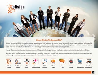 Elision TechnoLab LLP is the leading supplier and pioneer of VoIP solutions all over the world. We provide career-class solutions with powerful
communication technology. Our company consists of a team of very skilled individuals who offer and implement solutions in network, data,
videoandvoiceinfrastructure–hence,weareaone-stopproviderforothercompanies’technologyneeds.
HereatElision,wehavetheexpertise,experienceandthelatesttechnologiestomakeyourbusinesscommunicationsimple,better,andfaster.
Working with a lot of innovative and leading service providers in the core domain VoIP, our company pampers the telecommunication market,
whichrangefromstart-upcompaniestoestablishedandwell-knownindustryleaders.
About Elision TechnoLab LLP
DialShree
Dialer
About
Elision
IVR
System
IP /
PBX
Click2
Call
Voice
Logger
Voice
Broadcasting
Live
Chat
Live
Webcasting
Live Web
Conference
 