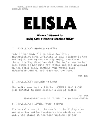 ELISLA SHORT FILM SCRIPT BY RIWAJ KARKI AND RUSHELLE
SHANTASH MCKOY

ELISLA
Written & Directed By
Riwaj Karki & Rushelle Shantash McKoy

1 INT.ELAINA’S BEDROOM – 6:07AM
Laid in her bed, Elaina opens her eyes.
(ESTABLISHING SHOT OF ELAINA IN BED) Staring at the
ceiling - looking and feeling empty, she stays
there thinking about her dad. She looks over to her
desk frame of her with her father and his graveyard
on the other side. (CAMERA PANS ACROSS BOTH
FRAMES)She gets up and heads out the room.
CUT TO:
2. INT.ELAINA’S KITCHEN – 6:15AM
She walks over to the kitchen (CAMERA PANS ALONG
WITH ELAINA) to make herself a cup of coffee
CUT TO:
(ESTABLISHING SHOT TO THE LIVING ROOM COUCH)
3. INT.ELAINA’S LIVING ROOM – 6:18AM
Elaina walks over to the couch in the living area
and sips her coffee looking at the clock on the
wall. She stares at the door waiting for her

 