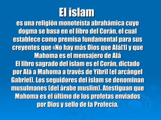 El islam  es una religión monoteísta abrahámica cuyo dogma se basa en el libro del Corán, el cual establece como premisa fundamental para sus creyentes que «No hay más Dios que Alá[1] y que Mahoma es el mensajero de Alá El libro sagrado del islam es el Corán, dictado por Alá a Mahoma a través de Yibril (el arcángel Gabriel). Los seguidores del islam se denominan musulmanes (del árabe muslim). Atestiguan que Mahoma es el último de los profetas enviados por Dios y sello de la Profecía. 