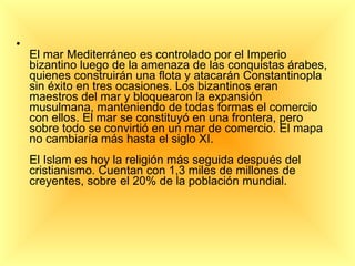 El mar Mediterráneo es controlado por el Imperio bizantino luego de la amenaza de las conquistas árabes, quienes construirán una flota y atacarán Constantinopla sin éxito en tres ocasiones. Los bizantinos eran maestros del mar y bloquearon la expansión musulmana, manteniendo de todas formas el comercio con ellos. El mar se constituyó en una frontera, pero sobre todo se convirtió en un mar de comercio. El mapa no cambiaría más hasta el siglo XI. El Islam es hoy la religión más seguida después del cristianismo. Cuentan con 1,3 miles de millones de creyentes, sobre el 20% de la población mundial. 