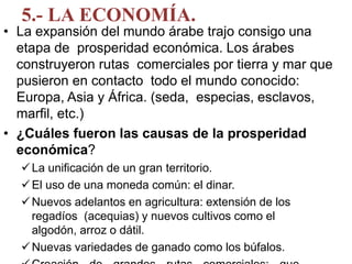 5.- LA ECONOMÍA.
• La expansión del mundo árabe trajo consigo una
etapa de prosperidad económica. Los árabes
construyeron rutas comerciales por tierra y mar que
pusieron en contacto todo el mundo conocido:
Europa, Asia y África. (seda, especias, esclavos,
marfil, etc.)
• ¿Cuáles fueron las causas de la prosperidad
económica?
La unificación de un gran territorio.
El uso de una moneda común: el dinar.
Nuevos adelantos en agricultura: extensión de los
regadíos (acequias) y nuevos cultivos como el
algodón, arroz o dátil.
Nuevas variedades de ganado como los búfalos.
 