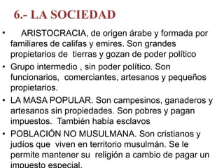 6.- LA SOCIEDAD
• ARISTOCRACIA, de origen árabe y formada por
familiares de califas y emires. Son grandes
propietarios de tierras y gozan de poder político
• Grupo intermedio , sin poder político. Son
funcionarios, comerciantes, artesanos y pequeños
propietarios.
• LA MASA POPULAR. Son campesinos, ganaderos y
artesanos sin propiedades. Son pobres y pagan
impuestos. También había esclavos
• POBLACIÓN NO MUSULMANA. Son cristianos y
judíos que viven en territorio musulmán. Se le
permite mantener su religión a cambio de pagar un
 