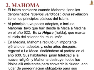 2. MAHOMA
• El Islam comienza cuando Mahoma tiene los
denominados “sueños verídicos”, cuya revelación
tiene los principios básicos del Islam.
• Al principio tuvo pocos adeptos, e incluso
Mahoma tuvo que huir desde la Meca a Medina
en el año 622. Es la Hégira (huída), que marca
el inicio del calendario musulmán.
• En Medina, Mahoma reclutó un importante
ejército de adeptos y, ocho años después,
regresó a La Meca rindiéndose al profeta en el
año 630. Sus habitantes juran fidelidad a la
nueva religión y Mahoma destruye todos los
ídolos allí existentes para convertir la ciudad enn
lugar de peregrinación obligatorio para sus
 
