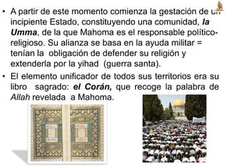• A partir de este momento comienza la gestación de un
incipiente Estado, constituyendo una comunidad, la
Umma, de la que Mahoma es el responsable político-
religioso. Su alianza se basa en la ayuda militar =
tenían la obligación de defender su religión y
extenderla por la yihad (guerra santa).
• El elemento unificador de todos sus territorios era su
libro sagrado: el Corán, que recoge la palabra de
Allah revelada a Mahoma.
 