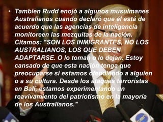 Tambien Rudd enojó a algunos musulmanes Australianos cuando declaró que él está de acuerdo que las agencias de inteligencia monitoreen las mezquitas de la nación. Citamos: "SON LOS INMIGRANTES, NO LOS AUSTRALIANOS, LOS QUE DEBEN ADAPTARSE. O lo toman o lo dejan. Estoy cansado de que esta nación tenga que preocuparse si estamos ofendiendo a alguien o a su cultura. Desde los ataques terroristas en Bali, estamos experimentando un reavivamiento del patriotismo en la mayoría de los Australianos."    