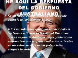 HE AQUÍ LA RESPUESTA DEL GOBIERNO AUSTRALIANO Kevin Rudd, Primer Ministro de Australia   sobre la la ley Islamica Sharia. A los musulmanes que quieren vivir bajo la ley Islamica Sharia se les dijo el Miércoles que se vayan de Australia, cuyo gobierno ha emprendido un campaña contra los radicales en un esfuerzo para evitar potenciales ataques terroristas.    
