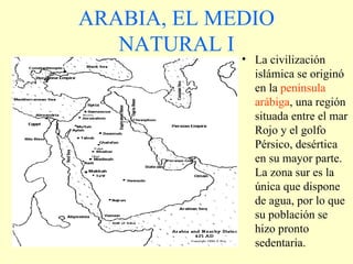 ARABIA, EL MEDIO NATURAL I La civilización islámica se originó en la  península arábiga , una región situada entre el mar Rojo y el golfo Pérsico, desértica en su mayor parte. La zona sur es la única que dispone de agua, por lo que su población se hizo pronto sedentaria. 