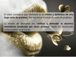 El Islam considera que Mahoma es el último y definitivo de una
larga serie de profetas. Por eso tiene el título de sello de profetas.

La misión de Mahoma era ratificar y defender la doctrina
monoteísta predicada por otros profetas. Jesús es reconocido
como profeta en el Corán.
 