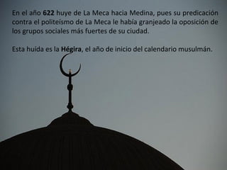 En el año 622 huye de La Meca hacia Medina, pues su predicación
contra el politeísmo de La Meca le había granjeado la oposición de
los grupos sociales más fuertes de su ciudad.

Esta huída es la Hégira, el año de inicio del calendario musulmán.
 